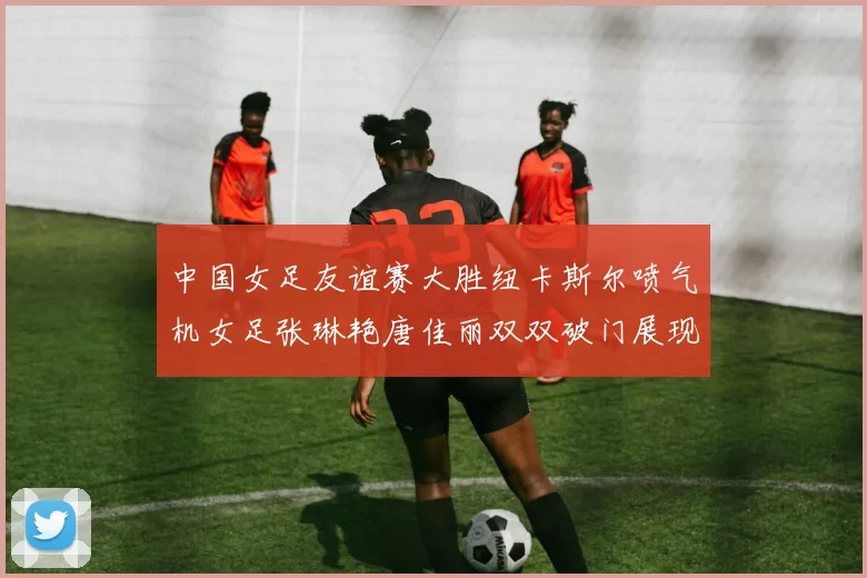 中国女足友谊赛大胜纽卡斯尔喷气机女足张琳艳唐佳丽双双破门展现实力