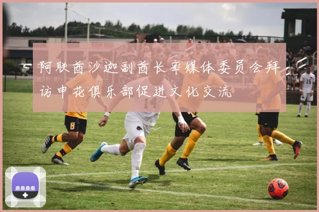 阿联酋沙迦副酋长率媒体委员会拜访申花俱乐部促进文化交流