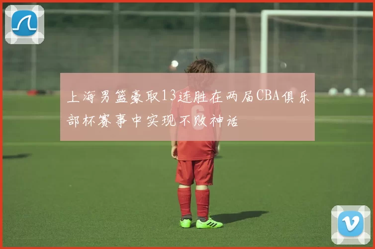 上海男篮豪取13连胜在两届CBA俱乐部杯赛事中实现不败神话