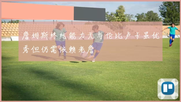 詹姆斯终结能力无与伦比卢卡虽优秀但仍需依赖老詹