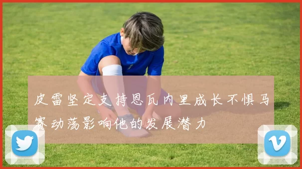 皮雷坚定支持恩瓦内里成长不惧马赛动荡影响他的发展潜力