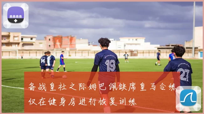 备战皇社之际姆巴佩缺席皇马合练仅在健身房进行恢复训练