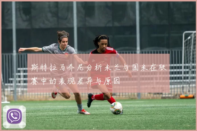斯特拉马乔尼分析米兰与国米在联赛中的表现差异与原因