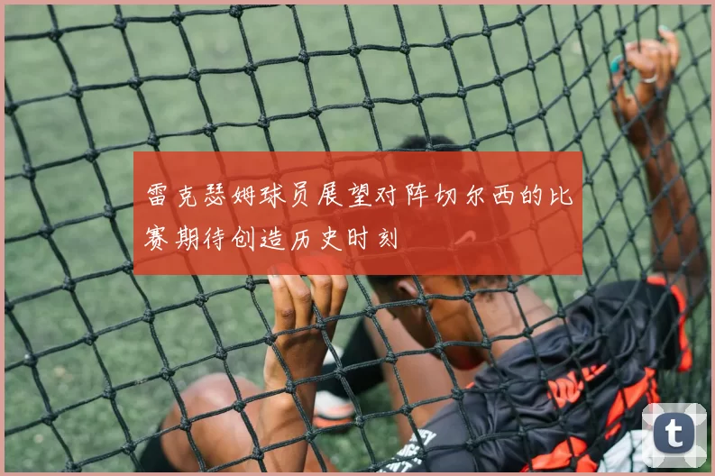 雷克瑟姆球员展望对阵切尔西的比赛期待创造历史时刻