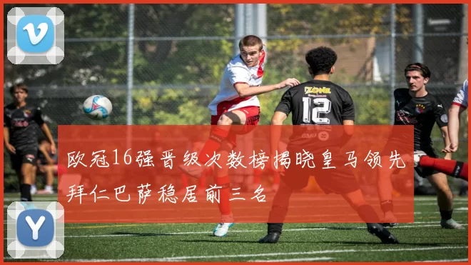 欧冠16强晋级次数榜揭晓皇马领先拜仁巴萨稳居前三名