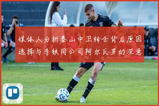 媒体人分析泰山中卫转会背后原因选择与李铁同公司阿尔瓦罗的深意