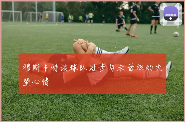 穆斯卡特谈球队进步与未晋级的失望心情
