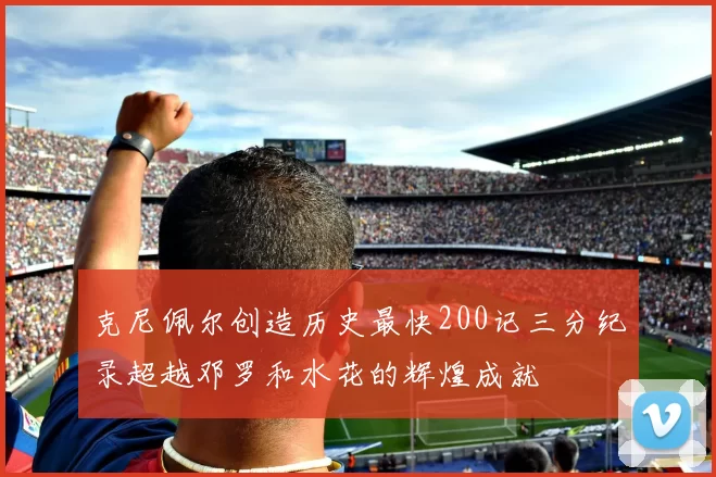 克尼佩尔创造历史最快200记三分纪录超越邓罗和水花的辉煌成就