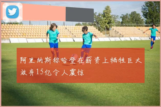 阿里纳斯称哈登在薪资上牺牲巨大放弃15亿令人震惊