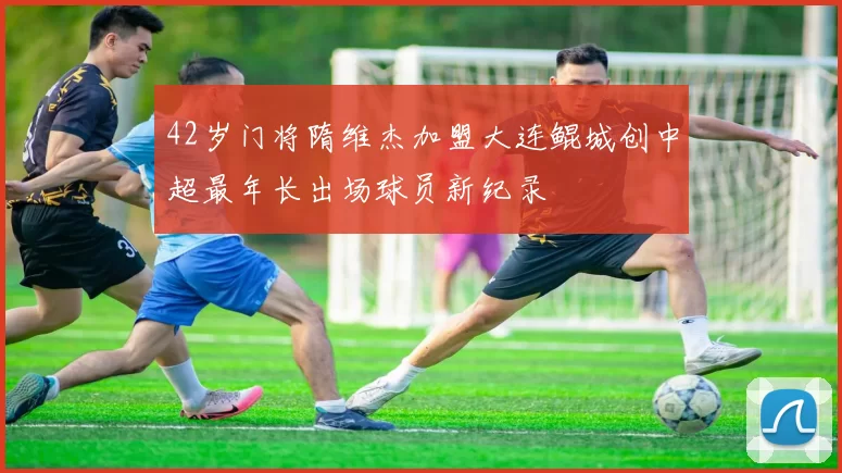 42岁门将隋维杰加盟大连鲲城创中超最年长出场球员新纪录