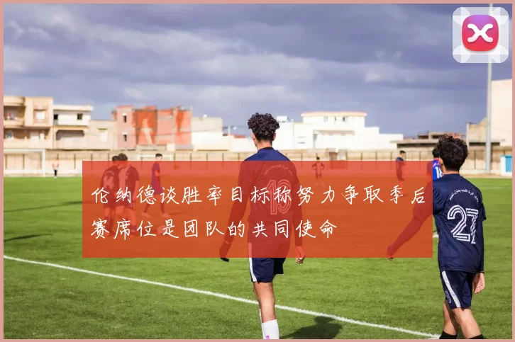 伦纳德谈胜率目标称努力争取季后赛席位是团队的共同使命