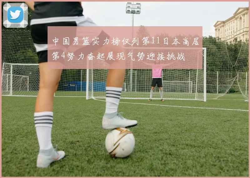 中国男篮实力榜仅列第11日本高居第4努力奋起展现气势迎接挑战