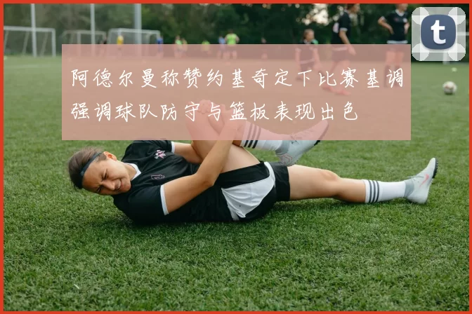 阿德尔曼称赞约基奇定下比赛基调强调球队防守与篮板表现出色