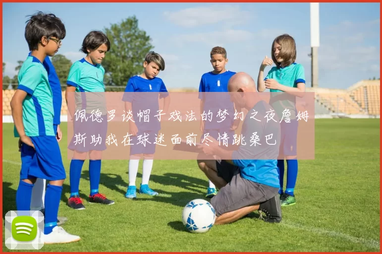 佩德罗谈帽子戏法的梦幻之夜詹姆斯助我在球迷面前尽情跳桑巴