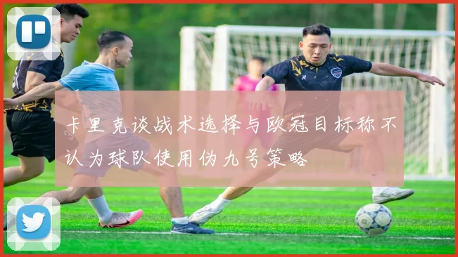 卡里克谈战术选择与欧冠目标称不认为球队使用伪九号策略