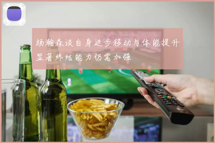 杨瀚森谈自身进步移动与体能提升显著终结能力仍需加强