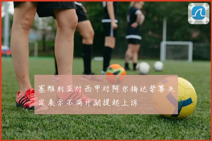 塞维利亚对西甲对阿尔梅达禁赛决定表示不满计划提起上诉