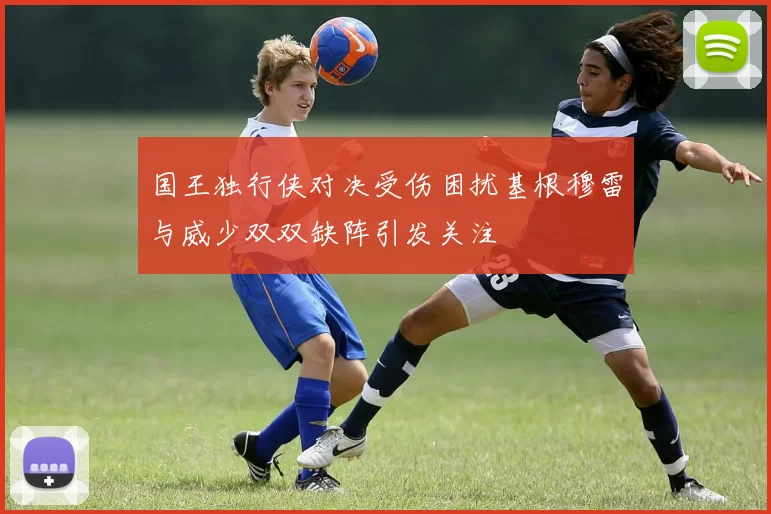 国王独行侠对决受伤困扰基根穆雷与威少双双缺阵引发关注