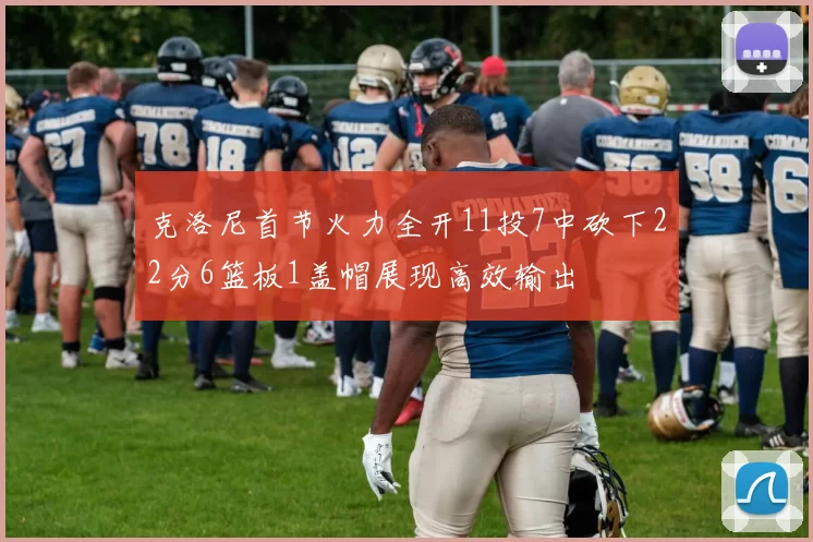克洛尼首节火力全开11投7中砍下22分6篮板1盖帽展现高效输出