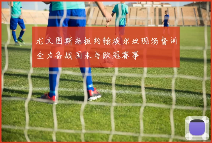 尤文图斯老板约翰埃尔坎现场督训全力备战国米与欧冠赛事