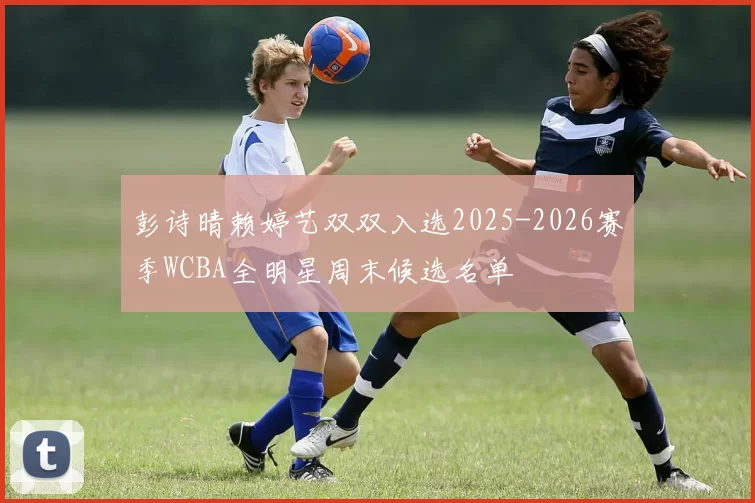 彭诗晴赖婷艺双双入选2025-2026赛季WCBA全明星周末候选名单