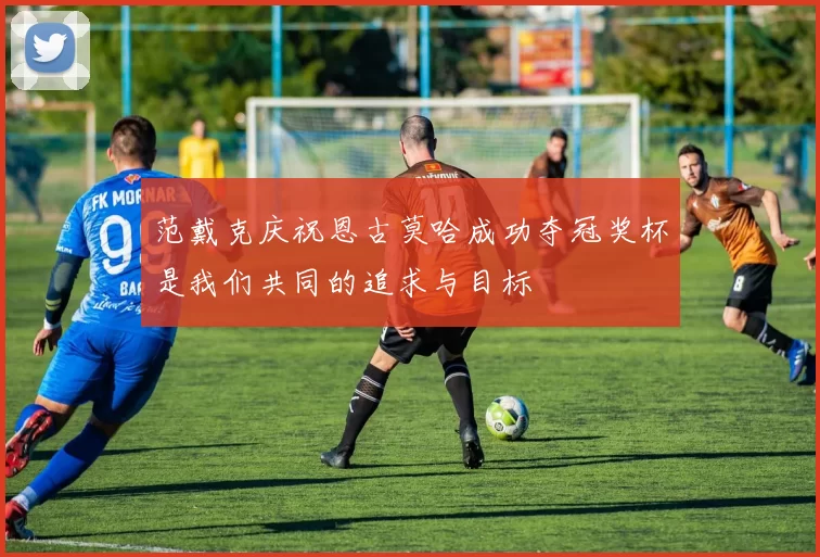 范戴克庆祝恩古莫哈成功夺冠奖杯是我们共同的追求与目标