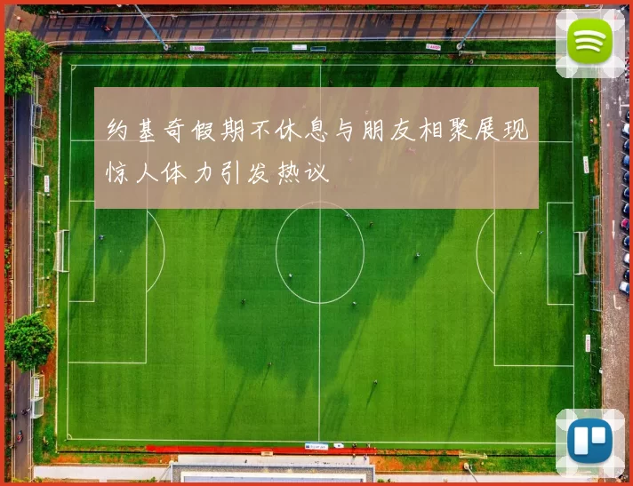 约基奇假期不休息与朋友相聚展现惊人体力引发热议
