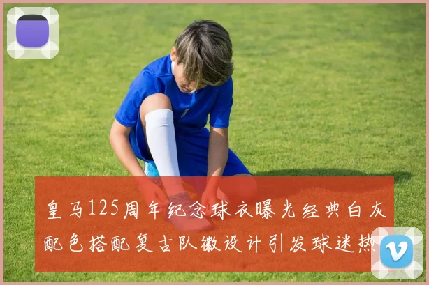 皇马125周年纪念球衣曝光经典白灰配色搭配复古队徽设计引发球迷热议