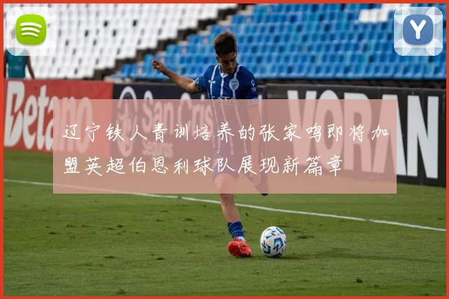 辽宁铁人青训培养的张家鸣即将加盟英超伯恩利球队展现新篇章